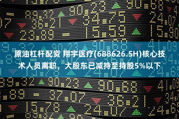 原油杠杆配资 翔宇医疗(688626.SH)核心技术人员离职，大股东已减持至持股5%以下