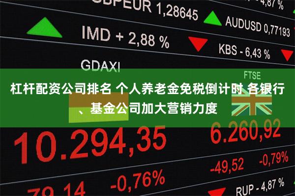 杠杆配资公司排名 个人养老金免税倒计时 各银行、基金公司加大营销力度