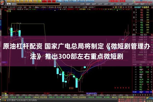 原油杠杆配资 国家广电总局将制定《微短剧管理办法》 推出300部左右重点微短剧