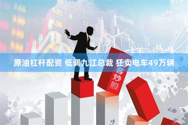 原油杠杆配资 低调九江总裁 狂卖电车49万辆