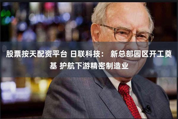 股票按天配资平台 日联科技： 新总部园区开工奠基 护航下游精密制造业