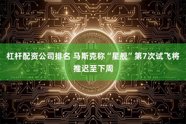 杠杆配资公司排名 马斯克称“星舰”第7次试飞将推迟至下周