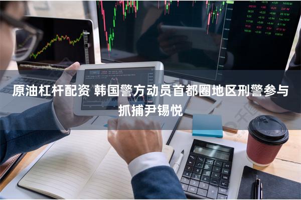 原油杠杆配资 韩国警方动员首都圈地区刑警参与抓捕尹锡悦